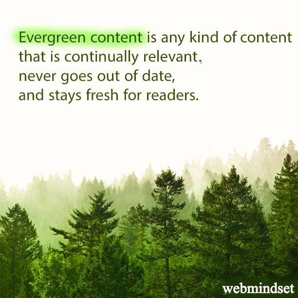 Evergreen content is any kind content that is continually relevant, never goes out of date and stays fresh for readers.